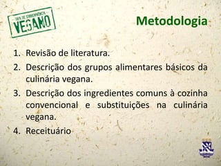 Metodologia
1. Revisão de literatura.
2. Descrição dos grupos alimentares básicos da
culinária vegana.
3. Descrição dos ingredientes comuns à cozinha
convencional e substituições na culinária
vegana.
4. Receituário
 
