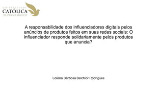 A responsabilidade dos influenciadores digitais pelos
anúncios de produtos feitos em suas redes sociais: O
influenciador responde solidariamente pelos produtos
que anuncia?
Lorena Barbosa Belchior Rodrigues
 