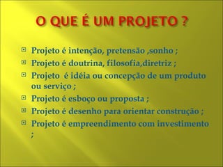    Projeto é intenção, pretensão ,sonho ;
   Projeto é doutrina, filosofia,diretriz ;
   Projeto é idéia ou concepção de um produto
    ou serviço ;
   Projeto é esboço ou proposta ;
   Projeto é desenho para orientar construção ;
   Projeto é empreendimento com investimento
    ;
 