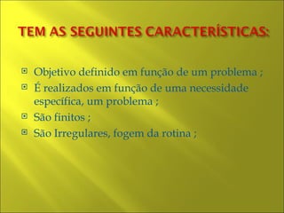    Objetivo definido em função de um problema ;
   É realizados em função de uma necessidade
    específica, um problema ;
   São finitos ;
   São Irregulares, fogem da rotina ;
 