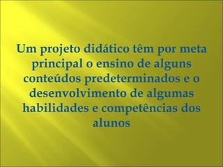 Um projeto didático têm por meta
  principal o ensino de alguns
 conteúdos predeterminados e o
  desenvolvimento de algumas
 habilidades e competências dos
             alunos
 