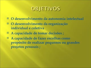    O desenvolvimento da autonomia intelectual
   O desenvolvimento da organização
    individual e coletiva
   A capacidade de tomar decisões ;
   A capacidade de fazer escolhas como
    propósito de realizar pequenos ou grandes
    projetos pessoais ;
 