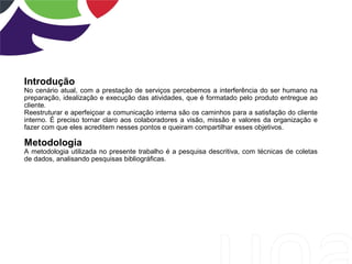 Introdução
No cenário atual, com a prestação de serviços percebemos a interferência do ser humano na
preparação, idealização e execução das atividades, que é formatado pelo produto entregue ao
cliente.
Reestruturar e aperfeiçoar a comunicação interna são os caminhos para a satisfação do cliente
interno. É preciso tornar claro aos colaboradores a visão, missão e valores da organização e
fazer com que eles acreditem nesses pontos e queiram compartilhar esses objetivos.
Metodologia
A metodologia utilizada no presente trabalho é a pesquisa descritiva, com técnicas de coletas
de dados, analisando pesquisas bibliográficas.
 