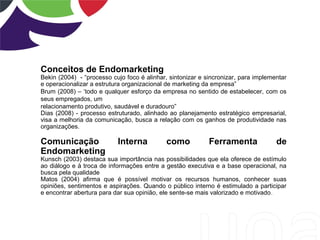 Conceitos de Endomarketing
Bekin (2004) - “processo cujo foco é alinhar, sintonizar e sincronizar, para implementar
e operacionalizar a estrutura organizacional de marketing da empresa”
Brum (2008) – ‘todo e qualquer esforço da empresa no sentido de estabelecer, com os
seus empregados, um
relacionamento produtivo, saudável e duradouro”
Dias (2008) - processo estruturado, alinhado ao planejamento estratégico empresarial,
visa a melhoria da comunicação, busca a relação com os ganhos de produtividade nas
organizações.
Comunicação Interna como Ferramenta de
Endomarketing
Kunsch (2003) destaca sua importância nas possibilidades que ela oferece de estímulo
ao diálogo e à troca de informações entre a gestão executiva e a base operacional, na
busca pela qualidade
Matos (2004) afirma que é possível motivar os recursos humanos, conhecer suas
opiniões, sentimentos e aspirações. Quando o público interno é estimulado a participar
e encontrar abertura para dar sua opinião, ele sente-se mais valorizado e motivado.
 