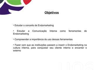 Objetivos
• Estudar o conceito de Endomarketing
• Estudar a Comunicação Interna como ferramentas de
Endomarketing
• Compreender a importância do uso dessas ferramentas
• Fazer com que as instituições passem a inserir o Endomarketing na
cultura interna, para conquistar seu cliente interno e encantar o
externo
 