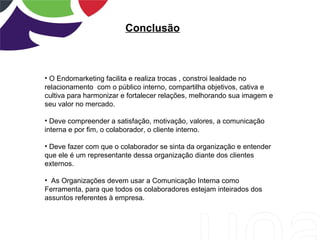 Conclusão
• O Endomarketing facilita e realiza trocas , constroi lealdade no
relacionamento com o público interno, compartilha objetivos, cativa e
cultiva para harmonizar e fortalecer relações, melhorando sua imagem e
seu valor no mercado.
• Deve compreender a satisfação, motivação, valores, a comunicação
interna e por fim, o colaborador, o cliente interno.
• Deve fazer com que o colaborador se sinta da organização e entender
que ele é um representante dessa organização diante dos clientes
externos.
• As Organizações devem usar a Comunicação Interna como
Ferramenta, para que todos os colaboradores estejam inteirados dos
assuntos referentes à empresa.
 