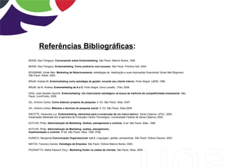 Referências Bibliográficas:
BEKIN, Saul Faingaus. Conversando sobre Endomarketing. São Paulo: Makron Books, 1995.
BEKIN, Saul Faingaus: Endomarketing: Como praticá-lo com sucesso. São Paulo: Prentice Hall, 2004.
BOGMANN, Itzhak Meir. Marketing de Relacionamento: estratégias de idealização e suas implicações financeiras/ Itzhak Meir Bogmann.
São Paulo: Nobel, 2000.
BRUM, Analisa M. Endomarketing como estratégia de gestão: encante seu cliente interno. Porto Alegre: L&PM, 1998.
BRUM, de M. Analisa. Endomarketing de A a Z. Porto Alegre: Dora Luzzatto, 2ªed. 2008.
DIAS, José Geraldo Gaurink. Endomarketing: Um instrumento estratégico na busca da melhoria da competitividade empresarial. São
Paulo: LivroPronto, 2008.
GIL, Antonio Carlos. Como elaborar projetos de pesquisa. 4. Ed. São Paulo: Atlas, 2007.
GIL, Antonio Carlos. Métodos e técnicas de pesquisa social. 6. Ed. São Paulo: Atlas,2008
INKOTTE, Alexandre Luz. Endomarketing: elementos para a construção de um marco teórico. Santa Catarina: UFSC, 2000.
Dissertação (Mestrado em Engenharia de Produção) Centro Tecnológico, Universidade Federal de Santa Catarina, 2000.
KOTLER, Philip. Administração de Marketing: Análise, planejamento e controle. 5.ed. São Paulo: Atlas, 1998.
KOTLER, Philip. Administração de Marketing: análise, planejamento,
Implementação e controle. 4ª ed, São Paulo: Atlas, 1994. 676p
KUNSCH, Margarida.Comunicação Organizacional- vol 2: Linguagem, gestão, perspectivas. São Paulo: Editora Saraiva, 2003.
MATOS, Fancisco Gomes. Estratégia de Empresa. São Paulo: Editora Makron Books, 2004.
PIZZINATTO, Nádia Kassouf (Org.). Marketing ficado na cadeia de clientes. São Paulo: Atlas, 2005.
 