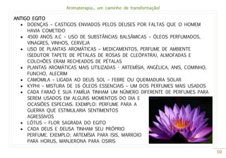 Aromaterapia... um caminho de transformação!
10
ANTIGO EGITO
 DOENÇAS – CASTIGOS ENVIADOS PELOS DEUSES POR FALTAS QUE O HOMEM
HAVIA COMETIDO
 4500 ANOS A.C – USO DE SUBSTÂNCIAS BALSÂMICAS – ÓLEOS PERFUMADOS,
VINAGRES, VINHOS, CERVEJA
 USO DE PLANTAS AROMÁTICAS – MEDICAMENTOS, PERFUME DE AMBIENTE
(SEDUTOR TAPETE DE PÉTALAS DE ROSAS DE CLEÓPATRA), ALMOFADAS E
COLCHÕES ERAM RECHEADOS DE PÉTALAS
 PLANTAS AROMÁTICAS MAIS UTILIZADAS - ARTEMÍSIA, ANGÉLICA, ANIS, COMINHO,
FUNCHO, ALECRIM
 CAMOMILA – LIGADA AO DEUS SOL – FEBRE OU QUEIMADURA SOLAR
 KYPHI – MISTURA DE 16 ÓLEOS ESSENCIAIS – UM DOS PERFUMES MAIS USADOS
 CADA FARAÓ E SUA FAMÍLIA TINHAM UM NÚMERO DIFERENTE DE PERFUMES PARA
SEREM USADOS EM ALGUNS MOMENTOS DO DIA E
OCASIÕES ESPECIAIS. EXEMPLO: PERFUME PARA A
GUERRA QUE ESTIMULARIA SENTIMENTOS
AGRESSIVOS
 LÓTUS – FLOR SAGRADA DO EGITO
 CADA DEUS E DEUSA TINHAM SEU PRÓPRIO
PERFUME. EXEMPLO: ARTEMÍSIA PARA ISIS, MARROIO
PARA HORUS, MANJERONA PARA OSIRIS
 