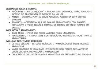 Aromaterapia... um caminho de transformação!
11
CIVILIZAÇÕES GREGA E ROMANA
 HIPÓCRATES – “PAI DA MEDICINA” – INDICAVA ANIS, COMINHOS, MIRRA, TOMILHO E
INCENSO NO TRATAMENTO DE DOENÇAS DA MULHER
 ATENAS – QUEIMAVA PLANTAS COMO ALFAZEMA, ALECRIM NA LUTA CONTRA
EPIDEMIAS
 ROMANOS – ACREDITAVAM QUE OS BANHOS AROMATIZADOS COM PLANTAS
RESTAURAVA O VIGOR SEXUAL E DIMINUÍA OS EFEITOS DO VINHO TOMADO EM
EXCESSO
IDADE MÉDIA E RENASCIMENTO
 IDADE MÉDIA – ÉPOCA QUE FICOU MARCADA PELOS UNGUENTOS
 RENASCIMENTO – A IMPORTANTE CONTRIBUIÇÃO DO FRANCÊS DR. VALNET PARA A
AROMATERAPIA
EVOLUÇÃO NOS TEMPOS MODERNOS
 ÚLTIMAS DÉCADAS – ESTUDOS QUÍMICOS E FARMACOLÓGICOS SOBRE PLANTAS
AROMÁTICAS
 MAIOR CONTROLE DE QUALIDADE, INTERVENÇÃO MAIS PRECISA NOS ASPECTOS
COMO COLHEITA, PREPARAÇÃO E ARMAZENAGEM
 CRESCIMENTO DO USO DE PLANTAS AROMÁTICAS NO TRATAMENTO DE DOENÇAS
 