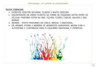 Aromaterapia... um caminho de transformação!
13
ÓLEOS ESSENCIAIS
 EXTRATOS VEGETAIS NATURAIS, FLUIDOS E MUITO ESPECIAIS
 ENCONTRADOS EM VÁRIAS PLANTAS NA FORMA DE PEQUENAS GOTAS ENTRE AS
CÉLULAS, PODENDO ESTAR NA RAIZ, FOLHAS, FLORES, CASCAS, GALHOS E NAS
RESINAS
 AROMAS - EFEITO PROFUNDO NO FÍSICO, MENTAL E EMOCIONAL
 OS AROMAS ATIVAM A MEMÓRIA DE MOMENTOS AGRADÁVEIS, MEXEM COM A
AUTOESTIMA E CONTRIBUEM PARA O EQUILÍBRIO EMOCIONAL E ESPIRITUAL
 