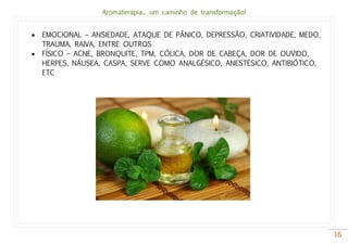Aromaterapia... um caminho de transformação!
16
 EMOCIONAL – ANSIEDADE, ATAQUE DE PÂNICO, DEPRESSÃO, CRIATIVIDADE, MEDO,
TRAUMA, RAIVA, ENTRE OUTROS
 FÍSICO – ACNE, BRONQUITE, TPM, CÓLICA, DOR DE CABEÇA, DOR DE OUVIDO,
HERPES, NÁUSEA, CASPA, SERVE COMO ANALGÉSICO, ANESTÉSICO, ANTIBIÓTICO,
ETC
 