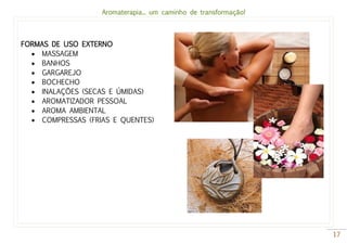 Aromaterapia... um caminho de transformação!
17
FORMAS DE USO EXTERNO
 MASSAGEM
 BANHOS
 GARGAREJO
 BOCHECHO
 INALAÇÕES (SECAS E ÚMIDAS)
 AROMATIZADOR PESSOAL
 AROMA AMBIENTAL
 COMPRESSAS (FRIAS E QUENTES)
 