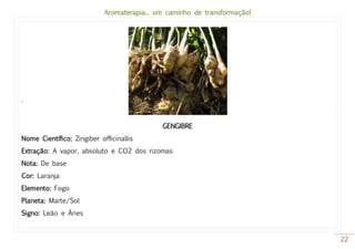 Aromaterapia... um caminho de transformação!
22
.
GENGIBRE
Nome Científico: Zingiber officinallis
Extração: A vapor, absoluto e CO2 dos rizomas
Nota: De base
Cor: Laranja
Elemento: Fogo
Planeta: Marte/Sol
Signo: Leão e Áries
 
