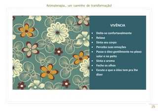 Aromaterapia... um caminho de transformação!
25
VIVÊNCIA
 Deite-se confortavelmente
 Relaxe
 Sinta seu corpo
 Perceba suas emoções
 Passe o óleo gentilmente no plexo
solar e no peito
 Sinta o aroma
 Feche os olhos
 Escute o que o óleo tem pra lhe
dizer
 