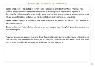 Aromaterapia... um caminho de transformação!
27
Efeitos emocionais: Traz aceitação, compreensão e segurança. É muito útil em fases difíceis da vida.
Trabalha a capacidade de se expressar e comunicar questões ligadas à maternidade. Segundo a
Antroposofia, o óleo de Anis faz nossa ligação com o espírito. Bom para pessoas que pensam muito e tem a
cabeça congestionada de tantas ideias, mas dificuldade em expressá-las e por em prática.
Efeitos Físicos: Estimula a circulação, bom para problemas de retenção de líquido, TPM, menopausa,
artrite e dor articular.
Contra indicações: Pressão baixa, miomas, endometriose, gravidez, hiperplasia-prostática, pessoas que
utilizam estrógeno.
“Algumas pessoas não gostam do aroma deste óleo, muitas vezes por ter problemas de relacionamento
com a mãe ou com a maternidade. Depois de usá-lo diluído, normalmente misturado a outro óleo que a
pessoa goste, essa rejeição, bem como os problemas, são bem atenuados.”
 