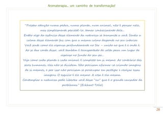 Aromaterapia... um caminho de transformação!
28
“Prestar atenção numa pedra, numa planta, num animal, não é pensar nele,
mas simplesmente percebê-lo, tomar conhecimento dele...
Então algo da essência desse elemento da natureza se transmite a você. Sentir a
calma desse elemento faz com que a mesma calmo desponte no seu interior.
Você sente como ele repousa profundamente no Ser – unido ao que é e onde é.
Ao se dar conta disso, você também é transportado de volta para um lugar de
repouso no fundo do seu ser...
Veja como cada planta e cada animal é completo em si mesmo. Ao contrário dos
seres humanos, eles não se dividem. Não precisam afirmar-se criando imagens
de si mesmos, e por isso não precisam se preocupar em proteger e realçar essas
imagens. O esquilo é ele mesmo. A rosa é ela mesma.
Contemplar a natureza pode libertar você desse “eu” que é o grande causador de
problemas.” (Eckhart Tolle)
 