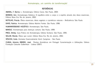 Aromaterapia... um caminho de transformação!
29
REFERÊNCIAS
AMARAL, F. Barros. L. Aromaterapia. Editora Caras. São Paulo, 2004.
BERWICK, Ann. Aromaterapia Holística: O equilíbrio entre o corpo e o espírito através dos óleos essenciais.
Editora Nova Era. Rio de Janeiro, 2002.
BOTELHO, Priscila. Óleos essenciais, óleos vegetais e cosméticos naturais – BioEssência. São Paulo.
DAVIS, Patrícia. Aromaterapia. Editora Martins Fontes. São Paulo, 1996.
HUMANIVERSIDADE HOLÍSTICA. Aromaterapia. São Paulo.
MANOLE. Aromaterapia para doenças comuns. São Paulo, 1999.
PRICE, Shirley. Guia Prático de Aromaterapia. Editora Siciliano. São Paulo, 1995.
SELLAR, Wanda. Óleos que curam. Editora Nova Era. Rio de Janeiro, 2002.
VÉSCOVI, Carla. Aromaluz Essencialmente Você. Campinas - São Paulo.
CUNHA, Antonio; RIBEIRO, José. Plantas Aromáticas em Portugal: Caracterização e Utilizações. Editora
Fundação Calouste Gulbenkian - Lisboa (2007).
 