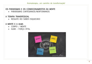 Aromaterapia... um caminho de transformação!
4
OS PARADIGMAS E OS CONDICIONAMENTOS DA MENTE
 PARADIGMAS CARTESIANOS/NEWTONIANOS
A TERAPIA TRANSPESSOAL
 RESGATE DO SABER ESQUECIDO
A MENTE E A ALMA
 CORPO / MENTE
 ALMA – FORÇA VITAL
 