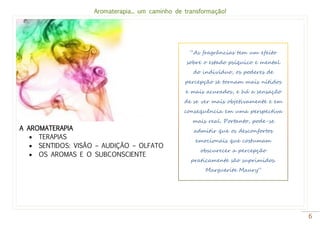 Aromaterapia... um caminho de transformação!
6
A AROMATERAPIA
 TERAPIAS
 SENTIDOS: VISÃO – AUDIÇÃO – OLFATO
 OS AROMAS E O SUBCONSCIENTE
“As fragrâncias tem um efeito
sobre o estado psíquico e mental
do indivíduo, os poderes de
percepção se tornam mais nítidos
e mais acurados, e há a sensação
de se ver mais objetivamente e em
consequência em uma perspectiva
mais real. Portanto, pode-se
admitir que os desconfortos
emocionais que costumam
obscurecer a percepção
praticamente são suprimidos.
Marguerite Maury”
 