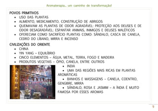 Aromaterapia... um caminho de transformação!
9
POVOS PRIMITIVOS
 USO DAS PLANTAS
 ALIMENTO, MEDICAMENTO, CONSTRUÇÃO DE ABRIGOS
 QUEIMAVAM AS PLANTAS DE ODOR AGRADÁVEL: PROTEÇÃO AOS DEUSES E DE
ODOR DESAGRADÁVEL: ESPANTAR ANIMAIS, INIMIGOS E DEUSES MALÉFICOS
 OFERECIAM COMO SACRIFÍCIO PLANTAS COMO: SÂNDALO, CASCA DE CANELA,
CEDRO DO LÍBANO, MIRRA E INCENSO
CIVILIZAÇÕES DO ORIENTE
 CHINA
 YIN YANG – EQUILÍBRIO
 CINCO ELEMENTOS – ÁGUA, METAL, TERRA, FOGO E MADEIRA
 PRODUTOS VEGETAIS – ÓPIO, CANELA, ENTRE OUTROS
 INDIA
 UMA DAS REGIÕES MAIS RICAS EM PLANTAS
AROMÁTICAS
 BANHOS E MASSAGENS – CANELA, COENTRO,
GENGIBRE, MIRRA
 SÂNDALO, ROSA E JASMIM – A ÍNDIA É MUITO
FAMOSA POR ESSES AROMAS
 
