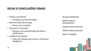 DICAS E CONCLUSÕES FINAIS
• Prática consistente
• Fortaleça sua familiaridade
• Refine o estilo da entrega
• Ritmo, tom e ênfase
• Intervalo e transições
• Busque uma apresentação perfeita e
profissional
• Audiência de prática
• Peça aos colegas que ouçam e forneçam
feedbacks
Busque feedbacks
Reflita sobre o
desempenho
Explore novas técnicas
Defina metas pessoais
Iterar e adaptar
11
 