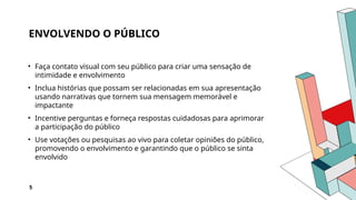 ENVOLVENDO O PÚBLICO
• Faça contato visual com seu público para criar uma sensação de
intimidade e envolvimento
• Inclua histórias que possam ser relacionadas em sua apresentação
usando narrativas que tornem sua mensagem memorável e
impactante
• Incentive perguntas e forneça respostas cuidadosas para aprimorar
a participação do público
• Use votações ou pesquisas ao vivo para coletar opiniões do público,
promovendo o envolvimento e garantindo que o público se sinta
envolvido
5
 