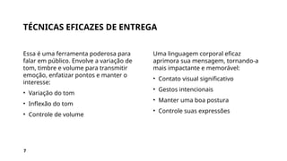 TÉCNICAS EFICAZES DE ENTREGA
Essa é uma ferramenta poderosa para
falar em público. Envolve a variação de
tom, timbre e volume para transmitir
emoção, enfatizar pontos e manter o
interesse:
• Variação do tom
• Inflexão do tom
• Controle de volume
Uma linguagem corporal eficaz
aprimora sua mensagem, tornando-a
mais impactante e memorável:
• Contato visual significativo
• Gestos intencionais
• Manter uma boa postura
• Controle suas expressões
7
 