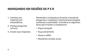 NAVEGANDO EM SESSÕES DE P E R
1. Conheça seu
material com
antecedência
2. Preveja perguntas
comuns
3. Ensaie suas respostas
Mantendo a compostura durante a sessão de
perguntas e respostas é essencial para projetar
confiança e autoridade. Considere as seguintes
dicas para manter a compostura:
• Fique tranquilo
• Ouça ativamente
• Pause e reflita
• Mantenha contato visual
8
 
