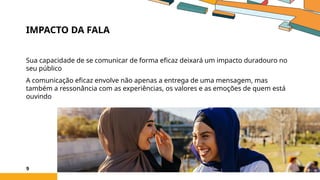 IMPACTO DA FALA
Sua capacidade de se comunicar de forma eficaz deixará um impacto duradouro no
seu público
A comunicação eficaz envolve não apenas a entrega de uma mensagem, mas
também a ressonância com as experiências, os valores e as emoções de quem está
ouvindo
9
 
