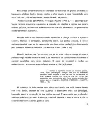 Nessa fase também tem início o interesse por trabalhos em grupos, em todas as
linguagens artísticas (teatro, dança, música e artes visuais) e essa necessidade será
ainda maior na próxima fase do seu desenvolvimento expressivo.
Ainda de acordo com Martins, Picosque e Guerra (1998, p. 114) podemos levar
“desse terceiro movimento expressivo a invenção de relações e regras que geram
critérios próprios, na busca de soluções criativas que vão alimentando um pensamento
criador com maior autonomia”.
Durante todo o seu desenvolvimento expressivo a criança conhece e aprimora
saberes, técnicas e sensações, construindo assim, sua poética pessoal. É nesse
aprimorar/construir que se faz necessária uma boa prática pedagógica desenvolvida
pelo professor. Podemos concordar com Ferraz e Fusari (1999, p. 49)
Quando explicam que “no encontro que se faz entre cultura e criança situa-se o
professor cujo trabalho educativo será o de intermediar os conhecimentos existentes e
oferecer condições para novos estudos”. O papel do professor é mediar os
conhecimentos, apresentar novos saberes aos que a criança já possui
[...] valorizar o repertório pessoal de imagens, gestos,
“falas”, sons, personagens, instigar para que os aprendizes
persigam idéias, respeitar o ritmo de cada um no despertar de
suas imagens internas são aspectos que não podem ser
esquecidos pelo ensinante de arte. Essas atitudes poderão abrir
espaço para o imaginário (MARTINS, PICOSQUE e GUERRA,
1998, p. 118).
O professor de Arte precisa estar atento ao trabalho que está desenvolvendo
com seus alunos, analisar se está ajudando a desenvolver mais sua percepção,
buscando assim a construção de sua poética pessoal. É necessário que o educador
analise e valorize o processo e não o produto final, incentive o aluno a buscar e criar, a
se sensibilizar com as cores, gestos e sons.
15
 