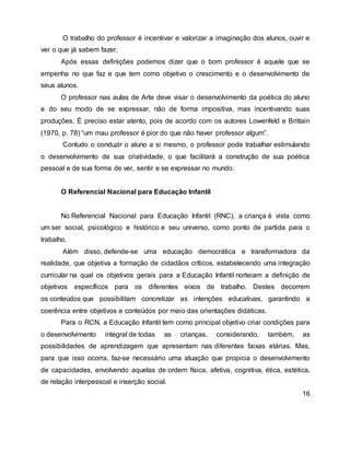 O trabalho do professor é incentivar e valorizar a imaginação dos alunos, ouvir e
ver o que já sabem fazer.
Após essas definições podemos dizer que o bom professor é aquele que se
empenha no que faz e que tem como objetivo o crescimento e o desenvolvimento de
seus alunos.
O professor nas aulas de Arte deve visar o desenvolvimento da poética do aluno
e do seu modo de se expressar, não de forma impositiva, mas incentivando suas
produções. É preciso estar atento, pois de acordo com os autores Lowenfeld e Brittain
(1970, p. 78) “um mau professor é pior do que não haver professor algum”.
Contudo o conduzir o aluno a si mesmo, o professor pode trabalhar estimulando
o desenvolvimento de sua criatividade, o que facilitará a construção de sua poética
pessoal e de sua forma de ver, sentir e se expressar no mundo.
O Referencial Nacional para Educação Infantil
No Referencial Nacional para Educação Infantil (RNC), a criança é vista como
um ser social, psicológico e histórico e seu universo, como ponto de partida para o
trabalho.
Além disso, defende-se uma educação democrática e transformadora da
realidade, que objetiva a formação de cidadãos críticos, estabelecendo uma integração
curricular na qual os objetivos gerais para a Educação Infantil norteiam a definição de
objetivos específicos para os diferentes eixos de trabalho. Destes decorrem
os conteúdos que possibilitam concretizar as intenções educativas, garantindo a
coerência entre objetivos e conteúdos por meio das orientações didáticas.
Para o RCN, a Educação Infantil tem como principal objetivo criar condições para
o desenvolvimento integral de todas as crianças, considerando, também, as
possibilidades de aprendizagem que apresentam nas diferentes faixas etárias. Mas,
para que isso ocorra, faz-se necessário uma atuação que propicia o desenvolvimento
de capacidades, envolvendo aquelas de ordem física, afetiva, cognitiva, ética, estética,
de relação interpessoal e inserção social.
16
 