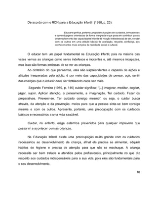 De acordo com o RCN para a Educação Infantil (1998, p. 23)
Educar significa,portanto,propiciar situações de cuidados, brincadeiras
e aprendizagens orientadas de forma integrada e que possam contribuir para o
desenvolvimento das capacidades infantis de relação interpessoal,de ser, e estar
com os outros em uma atitude básica de aceitação, respeito, confiança, aos
conhecimentos mais amplos da realidade social e cultural.
O educar tem um papel fundamental na Educação Infantil, pois na maioria das
vezes vemos as crianças como seres indefesos e inocentes e, até mesmos incapazes,
mas isso são formas errôneas de se ver as crianças.
Ao contrário do que pensamos, elas são surpreendentes e capazes de ações e
atitudes inesperadas pelo adulto; é por meio das capacidades de pensar, agir, sentir
das crianças que o educar deve ser fortalecido cada vez mais.
Segundo Ferreira (1989, p. 146) cuidar significa: “[...] imaginar, meditar, cogitar,
julgar, supor. Aplicar atenção, o pensamento, a imaginação. Ter cuidado. Fazer os
preparativos. Prevenir-se. Ter cuidado consigo mesmo”, ou seja, o cuidar busca
através, da atenção e da prevenção, meios para que a pessoa sinta-se bem consigo
mesma e com os outros. Apresenta, portanto, uma preocupação com os cuidados
básicos e necessários a uma vida saudável.
Cuidar, no entanto, exige estarmos prevenidos para qualquer imprevisto que
possa vir a acontecer com as crianças.
Na Educação Infantil existe uma preocupação muito grande com os cuidados
necessários ao desenvolvimento da criança, afinal ela precisa se alimentar, adquirir
hábitos de higiene e precisa de atenção para que não se machuque. A criança
necessita ser bem tratada e atendida pelos profissionais, principalmente no que diz
respeito aos cuidados indispensáveis para a sua vida, pois eles são fundamentais para
o seu desenvolvimento.
18
 