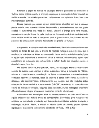 Entender o papel da música na Educação Infantil e possibilitar ao educando a
vivência dessa prática constitui o primeiro passo para a construção do fazer musical, no
ambiente escolar, permitindo que o canto deixe de ser uma ação mecânica, sem uma
intencionalidade definida.
Dessa maneira, as escolas devem proporcionar situações em que a criança
possa ampliar seu potencial criativo, favorecendo o desenvolvimento do seu gosto
estético e aumentando sua visão de mundo. Quando a criança ouve uma música,
aprende uma canção, brinca de roda, participa de brincadeiras rítmicas ou de jogos de
mãos recebe estímulos que a despertam para o gosto musical, introduzindo no seu
processo de formação um elemento fundamental do próprio ser humano.
A expressão e a criação mediante o conhecimento da música acompanham o ser
humano ao longo de sua vida. É própria da natureza humana a ação de criar, que é
resultado de reflexão e de leitura sobre o mundo. Nesse sentido, o trabalho pedagógico
é aquele que proporciona a educação crítica e reflexiva, desenvolvendo ações que
possibilitem ao educando agir criticamente e refletir diante das situações novas e
desafiadoras do dia a dia.
De acordo com o RCNEI (BRASIL, 1998), na Educação Infantil a música tem
servido de suporte para atender a vários propósitos, como a formação de hábitos,
atitudes e comportamentos, a realização de festas comemorativas, a memorização de
conteúdos relativos a números, letras do alfabeto e cores, entre outros. As canções
utilizadas são acompanhadas, ordinariamente, por gestos, que são imitados pelas
crianças de forma mecânica e sem sentido. O RCNEI, no entanto, faz uma crítica ao
ensino da música por imitação. Segundo esse parâmetro, muitas instituições encontram
dificuldades para integrar a linguagem musical ao contexto educacional.
Constata-se uma defasagem entre o trabalho realizado na área de música e
aquele efetuado nas demais áreas de conhecimento, evidenciada pela realização de
atividade de reprodução e imitação, em detrimento de atividades voltadas à criação e
elaboração musical. Assim, a música é tratada como um produto pronto, apenas
reproduzido, e não como conhecimento construído (BRASIL, 1998, p. 47)
19
 