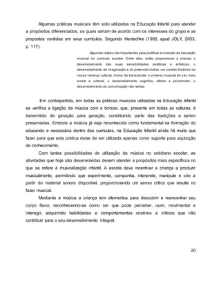 Algumas práticas musicais têm sido utilizadas na Educação Infantil para atender
a propósitos diferenciados, os quais variam de acordo com os interesses do grupo e as
propostas contidas em seus currículos. Segundo Hentschke (1995, apud JOLY, 2003,
p. 117):
Algumas razões são importantes para justificar a inserção da educação
musical no currículo escolar. Entre elas, estão proporcionar à criança: o
desenvolvimento das suas sensibilidades estéticas e artísticas, o
desenvolvimento da imaginação e do potencial criativo, um sentido histórico da
nossa herança cultural, meios de transcender o universo musical de s eu meio
social e cultural, o desenvolvimento cognitivo, afetivo e psicomotor, o
desenvolvimento da comunicação não-verbal.
Em contrapartida, em todas as práticas musicais utilizadas na Educação Infantil
se verifica a ligação da música com o brincar, que, presente em todas as culturas, é
transmitido de geração para geração, constituindo parte das tradições a serem
preservadas. Embora a música já seja reconhecida como fundamental na formação do
educando e necessária dentro dos currículos, na Educação Infantil ainda há muito que
fazer para que esta prática deixe de ser utilizada apenas como suporte para aquisição
de conhecimento.
Com tantas possibilidades de utilização da música no cotidiano escolar, as
atividades que hoje são desenvolvidas devem atender a propósitos mais específicos no
que se refere à musicalização infantil. A escola deve incentivar a criança a produzir
musicalmente, permitindo que experimente, componha, interprete, manipule e crie a
partir do material sonoro disponível, proporcionando um senso crítico que resulte no
fazer musical.
Mediante a música a criança tem elementos para descobrir e reencontrar seu
corpo físico, reconhecendo-se como ser que pode perceber, ouvir, movimentar e
interagir, adquirindo habilidades e comportamentos criativos e críticos que irão
contribuir para o seu desenvolvimento integral.
20
 
