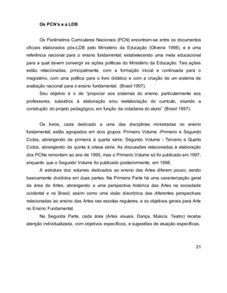 Os PCN’s e a LDB
Os Parâmetros Curriculares Nacionais (PCN) encontram-se entre os documentos
oficiais elaborados pós-LDB pelo Ministério da Educação (Oliveira 1998), e é uma
referência nacional para o ensino fundamental; estabelecendo uma meta educacional
para a qual devem convergir as ações políticas do Ministério da Educação. Tais ações
estão relacionadas, principalmente, com a formação inicial e continuada para o
magistério, com uma política para o livro didático e com a criação de um sistema de
avaliação nacional para o ensino fundamental. (Brasil 1997).
Seu objetivo é o de “propiciar aos sistemas do ensino, particularmente aos
professores, subsídios à elaboração e/ou reelaboração do currículo, visando a
construção do projeto pedagógico, em função da cidadania do aluno” (Brasil 1997).
Os livros, cada dedicado a uma das disciplinas ministradas no ensino
fundamental, estão agrupados em dois grupos: Primeiro Volume -Primeiro e Segundo
Ciclos, abrangendo da primeira à quarta série; Segundo Volume - Terceiro e Quarto
Ciclos, abrangendo da quinta à oitava série. As discussões relacionadas à elaboração
dos PCNs remontam ao ano de 1995, mas o Primeiro Volume só foi publicado em 1997,
enquanto que o Segundo Volume foi publicado posteriormente, em 1998.
A estrutura dos volumes dedicados ao ensino das Artes diferem pouco, sendo
basicamente divididos em duas partes. Na Primeira Parte há uma caracterização geral
da área de Artes, abrangendo a uma perspectiva histórica das Artes na sociedade
ocidental e no Brasil, assim como uma visão diacrônica das diferentes perspectivas
relacionadas ao ensino das Artes nas escolas regulares, e os objetivos gerais para Arte
no Ensino Fundamental.
Na Segunda Parte, cada área (Artes visuais. Dança, Música, Teatro) recebe
atenção individualizada, com objetivos específicos, e sugestões de atuação específicas.
21
 