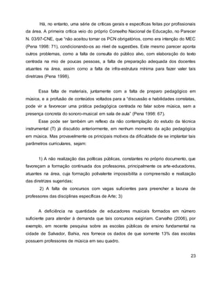 Há, no entanto, uma série de críticas gerais e específicas feitas por profissionais
da área. A primeira crítica veio do próprio Conselho Nacional de Educação, no Parecer
N. 03/97-CNE, que “não aceitou tornar os PCN obrigatórios, como era intenção do MEC
(Pena 1998: 71), condicionando-os ao nível de sugestões. Este mesmo parecer aponta
outros problemas, como a falta de consulta do público alvo, com elaboração do texto
centrada na mio de poucas pessoas, a falta de preparação adequada dos docentes
atuantes na área, assim como a falta de infra-estrutura mínima para fazer valer tais
diretrizes (Pena 1998).
Essa falta de materiais, juntamente com a falta de preparo pedagógico em
música, e a profusão de conteúdos voltados para a “discussão e habilidades correlatas,
pode vir a favorecer uma prática pedagógica centrada no falar sobre música, sem a
presença concreta do sonoro-musical em sala de aula” (Pena 1998: 67).
Esse pode ser também um reflexo da não contemplação do estudo da técnica
instrumental (T) já discutido anteriormente, em nenhum momento da ação pedagógica
em música. Mas provavelmente os principais motivos da dificuldade de se implantar tais
parâmetros curriculares, sejam:
1) A não realização das políticas públicas, constantes no próprio documento, que
favoreçam a formação continuada dos professores, principalmente os arte-educadores,
atuantes na área, cuja formação polivalente impossibilita a compreensão e realização
das diretrizes sugeridas;
2) A falta de concursos com vagas suficientes para preencher a lacuna de
professores das disciplinas específicas de Arte; 3)
A deficiência na quantidade de educadores musicais formados em número
suficiente para atender à demanda que tais concursos exigiriam. Carvalho (2006), por
exemplo, em recente pesquisa sobre as escolas públicas de ensino fundamental na
cidade de Salvador, Bahia, nos fornece os dados de que somente 13% das escolas
possuem professores de música em seu quadro.
23
 