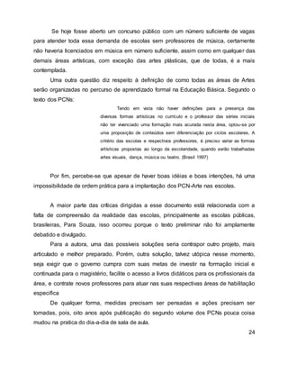 Se hoje fosse aberto um concurso público com um número suficiente de vagas
para atender toda essa demanda de escolas sem professores de música, certamente
não haveria licenciados em música em número suficiente, assim como em qualquer das
demais áreas artísticas, com exceção das artes plásticas, que de todas, é a mais
contemplada.
Uma outra questão diz respeito à definição de como todas as áreas de Artes
serão organizadas no percurso de aprendizado formal na Educação Básica. Segundo o
texto dos PCNs:
Tendo em vista não haver definições para a presença das
diversas formas artísticas no currículo e o professor das séries iniciais
não ter vivenciado uma formação mais acurada nesta área, optou-se por
unia proposição de conteúdos sem diferenciação por ciclos escolares, A
critério das escolas e respectivos professores, é preciso variar as formas
artísticas propostas ao longo da escolaridade, quando serão trabalhadas
artes visuais, dança, música ou teatro. (Brasil 1997)
Por fim, percebe-se que apesar de haver boas idéias e boas intenções, há uma
impossibilidade de ordem prática para a implantação dos PCN-Arte nas escolas.
A maior parte das críticas dirigidas a esse documento está relacionada com a
falta de compreensão da realidade das escolas, principalmente as escolas públicas,
brasileiras, Para Souza, isso ocorreu porque o texto preliminar não foi amplamente
debatido e divulgado.
Para a autora, uma das possíveis soluções seria contrapor outro projeto, mais
articulado e melhor preparado. Porém, outra solução, talvez utópica nesse momento,
seja exigir que o governo cumpra com suas metas de investir na formação inicial e
continuada para o magistério, facilite o acesso a livros didáticos para os profissionais da
área, e contrate novos professores para atuar nas suas respectivas áreas de habilitação
especifica
De qualquer forma, medidas precisam ser pensadas e ações precisam ser
tomadas, pois, oito anos após publicação do segundo volume dos PCNs pouca coisa
mudou na pratica do dia-a-dia de sala de aula.
24
 