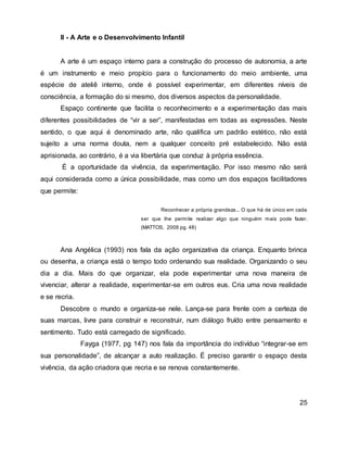 II - A Arte e o Desenvolvimento Infantil
A arte é um espaço interno para a construção do processo de autonomia, a arte
é um instrumento e meio propício para o funcionamento do meio ambiente, uma
espécie de ateliê interno, onde é possível experimentar, em diferentes níveis de
consciência, a formação do si mesmo, dos diversos aspectos da personalidade.
Espaço continente que facilita o reconhecimento e a experimentação das mais
diferentes possibilidades de “vir a ser”, manifestadas em todas as expressões. Neste
sentido, o que aqui é denominado arte, não qualifica um padrão estético, não está
sujeito a uma norma douta, nem a qualquer conceito pré estabelecido. Não está
aprisionada, ao contrário, é a via libertária que conduz à própria essência.
É a oportunidade da vivência, da experimentação. Por isso mesmo não será
aqui considerada como a única possibilidade, mas como um dos espaços facilitadores
que permite:
Reconhecer a própria grandeza... O que há de único em cada
ser que lhe permite realizar algo que ninguém mais pode fazer.
(MATTOS, 2008 pg. 48)
Ana Angélica (1993) nos fala da ação organizativa da criança. Enquanto brinca
ou desenha, a criança está o tempo todo ordenando sua realidade. Organizando o seu
dia a dia. Mais do que organizar, ela pode experimentar uma nova maneira de
vivenciar, alterar a realidade, experimentar-se em outros eus. Cria uma nova realidade
e se recria.
Descobre o mundo e organiza-se nele. Lança-se para frente com a certeza de
suas marcas, livre para construir e reconstruir, num diálogo fruído entre pensamento e
sentimento. Tudo está carregado de significado.
Fayga (1977, pg 147) nos fala da importância do indivíduo “integrar-se em
sua personalidade”, de alcançar a auto realização. É preciso garantir o espaço desta
vivência, da ação criadora que recria e se renova constantemente.
25
 