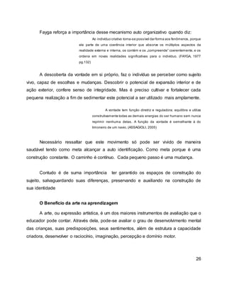 Fayga reforça a importância desse mecanismo auto organizativo quando diz:
Ao indivíduo criativo torna-se possível dar forma aos fenômenos, porque
ele parte de uma coerência interior que absorve os múltiplos aspectos da
realidade externa e interna, os contém e os „compreende‟ coerentemente, e os
ordena em novas realidades significativas para o indivíduo. (FAYGA, 1977
pg.132)
A descoberta da vontade em si próprio, faz o indivíduo se perceber como sujeito
vivo, capaz de escolhas e mudanças. Descobrir o potencial de expansão interior e de
ação exterior, confere senso de integridade. Mas é preciso cultivar e fortalecer cada
pequena realização a fim de sedimentar este potencial a ser utilizado mais amplamente.
A vontade tem função diretriz e reguladora; equilibra e utiliza
construtivamente todas as demais energias do ser humano sem nunca
reprimir nenhuma delas. A função da vontade é semelhante à do
timoneiro de um navio. (ASSAGIOLI, 2005)
Necessário ressaltar que este movimento só pode ser vivido de maneira
saudável tendo como meta alcançar a auto identificação. Como meta porque é uma
construção constante. O caminho é contínuo. Cada pequeno passo é uma mudança.
Contudo é de suma importância ter garantido os espaços de construção do
sujeito, salvaguardando suas diferenças, preservando e auxiliando na construção de
sua identidade
O Benefício da arte na aprendizagem
A arte, ou expressão artística, é um dos maiores instrumentos de avaliação que o
educador pode contar. Através dela, pode-se avaliar o grau de desenvolvimento mental
das crianças, suas predisposições, seus sentimentos, além de estrutura a capacidade
criadora, desenvolver o raciocínio, imaginação, percepção e domínio motor.
26
 