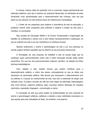 A criança, mesmo antes de aprender a ler e a escrever, reage positivamente aos
estímulos artísticos, pois ela é criadora em potencial. Nesta fase, as atividades de artes
fornecerão ricas oportunidades para o desenvolvimento das crianças, uma vez que
põem ao seu alcance os mais diversos tipos de material para manipulação.
(...) Antes de ser preparado para explicar a importância da arte na educação, o
professor deverá estar preparado para entender a explicar a função da arte para o
indivíduo e a sociedade.
Nas escolas de Educação Infantil e de Ensino Fundamental a organização do
trabalho de professores e alunos com a arte implica necessariamente a explicação, do
que se entende por arte e por sua importância no cotidiano escolar.
Quando praticamos o ensino e aprendizagem da arte e por sua presença na
escola surgem também questões que se referem ao seu processo educacional.
A formulação de uma proposta de trabalhar a arte na escola exige que se
esclareça quais posicionamentos sobre arte e sobre educação escolar estão sendo
assumidos. Por sua vez, tais posicionamentos implicam, também, na seleção de linhas
teóricos-metodológicos.
Com relação à arte, existem teorias que podem contribuir para o
desenvolvimento estético e crítico dos alunos, principalmente no que se refere aos
processos de apreciação artística. São teorias que incorporam o relacionamento com
as práticas e o acesso ao conhecimento da arte, mas sem a pretensão de atingir uma
verdade única. O próprio conceito de arte tem sido objeto de diferentes interpretações:
arte como técnica, materiais artísticos, lazer, processo intuitivo, liberação de impulsos
reprimidos, expressão, linguagem, comunicação e outros.
A concepção de arte que pode auxiliar na fundamentação de uma proposta de
ensino e aprendizagem artísticos, estéticos, e atende a essa mobilidade conceitual, é a
que aponta para uma articulação do fazer, do conhecer e do exprimir.
27
 