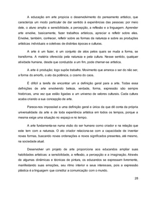 A educação em arte propicia o desenvolvimento do pensamento artístico, que
caracteriza um modo particular de dar sentido à experiências das pessoas: por meio
dele, o aluno amplia a sensibilidade, a percepção, a reflexão e a linguagem. Aprender
arte envolve, basicamente, fazer trabalhos artísticos, apreciar e refletir sobre eles.
Envolve, também, conhecer, refletir sobre as formas da natureza e sobre as produções
artísticas individuais e coletivas de distintas épocas e culturas.
A arte é um fazer, é um conjunto de atos pelos quais se muda a forma, se
transforma. A matéria oferecida pela natureza e pela cultura. Nesse sentido, qualquer
atividade humana, desde que conduzida a um fim, pode chamar-se artística.
A arte é produção; logo supõe trabalho. Movimento que arranca o ser do não ser,
a forma do amorfo, o ato da potência, o cosmo do caos.
É difícil a tarefa de encontrar um a definição geral para a arte. Todas essa
definições de arte envolvendo beleza, verdade, forma, expressão são sempre
históricas, uma vez que estão ligadas a um universo de valores culturais. Cada cultura
acaba criando a sua concepção de arte.
Parece-nos impossível a uma definição geral e única da que dê conta da própria
universalidade da arte e de toda experiência artística em todos os tempos, porque a
mesma exige uma situação no espaço e no tempo.
A arte fundamenta-se numa visão do ser humano como criador e na relação que
este tem com a natureza. O ato criador relaciona-se com a capacidade de inventar
novas formas, buscando novas ordenações e novos significados presentes, até mesmo,
na sociedade atual.
Desenvolver um projeto de arte proporciona aos educandos ampliar suas
habilidades artísticas: a sensibilidade, a reflexão, a percepção e a imaginação. Através
de algumas dinâmicas e técnicas de pintura, os educandos se expressam livremente,
manifestando suas emoções, seu ritmo interior e seus interesses, pois a expressão
plástica é a linguagem que constitui a comunicação com o mundo.
28
 