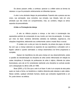 Os alunos passam, então, a conhecer, apreciar e a refletir sobre as formas da
natureza e o que foi produzido artisticamente em diferentes épocas.
A arte é uma atividade íntegra de personalidade. Fazendo arte a pessoa usa seu
corpo, sua percepção, seus conceitos, sua emoção, sua intuição, tudo em uma
atividade que não divide em compartimentos, mas, ao contrário, integra os vários
aspectos da personalidade.
A Arte e a Formação da criança
A arte na infância propicia a criança, a dar início à coordenação das
expressões partindo da composição do seu mundo, por meio da percepção. A criança,
por meio do fazer, reordena elementos extraídos da realidade, organiza-os, cria
situações imaginárias, elaborando seu conhecimento sobre o mundo físico e social.
O contato com a arte por meio do desenho, da pintura dos jogos, do lúdico
faz com que a criança selecione os aspectos de sua experiência e articulado com o
legado cultural e quando estimulado a criança desenvolve-a de forma progressiva e
completa.
Apesar da importância da arte para criança em seu desenvolvimento, existe
a questão da desvalorização da disciplina de artes sendo inferiorizada em relação às
outras disciplinas. A formação de professores de artes é atípico, diferente de outras
licenciaturas, pois ela só foi considerada realmente uma disciplina no currículo escolar
com a designação na última LDB, em 1996.
Bose (2000, p.12) Cita que a arte é um fazer- A arte é um conjunto de atos pelos
quais se muda a forma, se transforma a matéria oferecida pela natureza e pela cultura.
Nesse sentido, qualquer atividade humana, desde que conduzida regularmente a um
fim, pode chama- se artística.
29
 