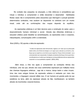 No contexto das acepções na educação, a Arte refere-se à competência que
induze o indivíduo a compreender e então desvendar e desenvolver habilidades
Muitas vezes não é compreendido pelos educandos que interrogam o porquê aprender
determinados conteúdos, mas acabam se deparando no cotidiano com um mundo
visual, onde até as combinações das roupas depende do equilíbrio.
As expressões artísticas é um fator decisivo para a construção do saber, para o
desenvolvimento humano individual e social. Através das diferentes dinâmicas o
educador artístico pode trabalhar as sensibilizações, as expressões orais e corporais,
interpretações, comunicações enfim a criatividade.
Bosi (2000 p. 50) aponta a idéia de expressão:
“ A idéia de expressão está intimamente ligada a um nexo que se pressupõe
existir entre uma fonte de energia e um signo que a veicula ou a encerra, uma
força que se exprime a uma forma que a exprime. Força e forma remetem - se a
compreendem-se mutuamente.A relação constante entre força e forma permite a
constituição de um saber que investiga as correspondências entre as expressões
corporais e a sua qualidade subjetiva”. (BOSI, 2000)
Além disso, a Arte nos ajuda a compreender as condições íntimas dos
indivíduos, uma vez que, através dos seus sentimentos expressam por múltiplos meios
das diversas linguagens artísticas , seja ela a música, dança teatro e artes visuais.
Uma das mais antigas formas de expressão artística é realizada por meio dos
movimentos, a linguagem corporal reflete isso. O ser humano em grande parte de sua
existência na terra, além de expressar através da fala, manifestavam- se também
através de movimentos corporal diversos.
31
 