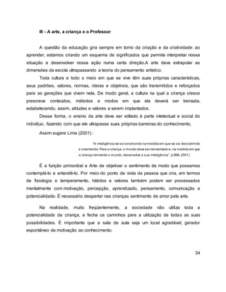 III - A arte, a criança e o Professor
A questão da educação gira sempre em torno da criação e da criatividade: ao
aprender, estamos criando um esquema de significados que permite interpretar nossa
situação e desenvolver nossa ação numa certa direção.A arte deve extrapolar as
dimensões da escola ultrapassando a teoria do pensamento artístico.
Toda cultura e todo o meio em que se vive têm suas próprias características,
seus padrões, valores, normas, ideias e objetivos, que são transmitidos e reforçados
para as gerações que vivem nela. De modo geral, a cultura na qual a criança cresce
prescreve conteúdos, métodos e modos em que ela deverá ser treinada,
estabelecendo, assim, atitudes e valores a serem implantados.
Dessa forma, o ensino da arte deve ser voltado à parte intelectual e social do
indivíduo, fazendo com que ele ultrapasse suas próprias barreiras do conhecimento.
Assim sugere Lima (2001) :
“A inteligência vai se construindo na medida em que vai se descobrindo
e inventando.Para a criança, o mundo deve ser reinventado e, na medida em que
a criança reinventa o mundo, desenvolve a sua inteligência”. (LIMA, 2001)
É a função primordial a Arte de objetivar o sentimento de modo que possamos
contemplá-lo e entendê-lo. Por meio do ponto de vista da pessoa que cria, em termos
de fisiologia e temperamento, hábitos e valores também podem ser processados
mentalmente com motivação, percepção, aprendizado, pensamento, comunicação e
potencialidade. É necessário despertar nas crianças sentimento de amor pela arte.
Na realidade, muito freqüentemente, a sociedade não utiliza toda a
potencialidade da criança, e fecha os caminhos para a utilização de todas as suas
possibilidades. É importante que a sala de aula seja um local agradável, gerador
espontâneo de motivação ao conhecimento.
34
 