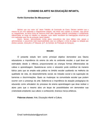 O ENSINO DA ARTE NA EDUCAÇÃO INFANTIL
Kerlini Guimarães De Albuquerque¹
Declaro que sou autor (a)¹ deste Trabalho de Conclusão de Curso. Declaro também que o
mesmo foi por mim elaborado e integralmente redigido, não tendo sido copiado ou extraído, seja parcial
ou integralmente, de forma ilícita de nenhuma fonte além daquelas públicas consultadas e corretamente
referenciadas ao longo do trabalho ou daqueles cujos dados resultaram de investigações empíricas por
mim realizadas para fins de produção deste trabalho.
Assim, declaro, demonstrando minha plena consciência dos seus efeitos civis, penais e
administrativos, e assumindo total responsabilidade caso se configure o crime de plágio ou violação aos
direitos autorais. (Consulte a 3ª Cláusula, § 4º, do Contrato de Prestação de Serviços).
RESUMO
O presente estudo tem como principal objetivo demonstrar aos futuros
educadores a importância do ensino da arte no ambiente escolar, o qual deve ser
estimulado desde a infância, proporcionando as crianças formas diferenciadas de
cultura e aprendizagem. Questiona-se como o educador pode contribuir de maneira
lúdica para que se amplie esta prática no âmbito escolar auxiliando na melhoria da
qualidade de vida, do desenvolvimento social, da inclusão social e da superação de
barreiras e discriminações. Quais as mudanças na comunidade escolar que podem
ocorrer com a presença da arte. Salienta-se a importância da atuação pedagógica do
educando como articulador do processo de ensino aprendizagem que deve nortear o
aluno para que o mesmo abra um leque de possibilidades em demonstrar sua
criatividade ampliando sua cultura e conhecendo diversos meios artísticos.
Palavras chaves: Arte, Educação infantil e Cultura.
Email: kerlinidudadani@gmail.com
 
