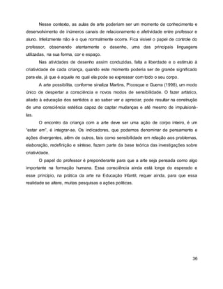 Nesse contexto, as aulas de arte poderiam ser um momento de conhecimento e
desenvolvimento de inúmeros canais de relacionamento e afetividade entre professor e
aluno. Infelizmente não é o que normalmente ocorre. Fica visível o papel de controle do
professor, observando atentamente o desenho, uma das principais linguagens
utilizadas, na sua forma, cor e espaço.
Nas atividades de desenho assim conduzidas, falta a liberdade e o estímulo à
criatividade de cada criança, quando este momento poderia ser de grande significado
para ela, já que é aquele no qual ela pode se expressar com todo o seu corpo.
A arte possibilita, conforme sinaliza Martins, Picosque e Guerra (1998), um modo
único de despertar a consciência e novos modos de sensibilidade. O fazer artístico,
aliado à educação dos sentidos e ao saber ver e apreciar, pode resultar na construção
de uma consciência estética capaz de captar mudanças e até mesmo de impulsioná-
las.
O encontro da criança com a arte deve ser uma ação de corpo inteiro, é um
“estar em”, é integrar-se. Os indicadores, que podemos denominar de pensamento e
ações divergentes, além de outros, tais como sensibilidade em relação aos problemas,
elaboração, redefinição e síntese, fazem parte da base teórica das investigações sobre
criatividade.
O papel do professor é preponderante para que a arte seja pensada como algo
importante na formação humana. Essa consciência ainda está longe do esperado e
esse princípio, na prática da arte na Educação Infantil, requer ainda, para que essa
realidade se altere, muitas pesquisas e ações políticas.
36
 
