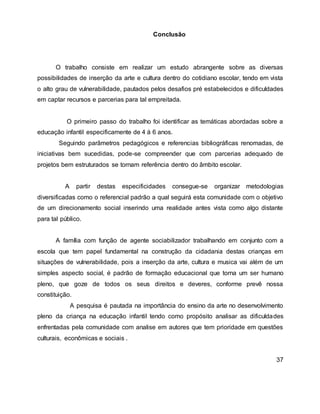 Conclusão
O trabalho consiste em realizar um estudo abrangente sobre as diversas
possibilidades de inserção da arte e cultura dentro do cotidiano escolar, tendo em vista
o alto grau de vulnerabilidade, pautados pelos desafios pré estabelecidos e dificuldades
em captar recursos e parcerias para tal empreitada.
O primeiro passo do trabalho foi identificar as temáticas abordadas sobre a
educação infantil especificamente de 4 á 6 anos.
Seguindo parâmetros pedagógicos e referencias bibliográficas renomadas, de
iniciativas bem sucedidas, pode-se compreender que com parcerias adequado de
projetos bem estruturados se tornam referência dentro do âmbito escolar.
A partir destas especificidades consegue-se organizar metodologias
diversificadas como o referencial padrão a qual seguirá esta comunidade com o objetivo
de um direcionamento social inserindo uma realidade antes vista como algo distante
para tal público.
A família com função de agente sociabilizador trabalhando em conjunto com a
escola que tem papel fundamental na construção da cidadania destas crianças em
situações de vulnerabilidade, pois a inserção da arte, cultura e musica vai além de um
simples aspecto social, é padrão de formação educacional que torna um ser humano
pleno, que goze de todos os seus direitos e deveres, conforme prevê nossa
constituição.
A pesquisa é pautada na importância do ensino da arte no desenvolvimento
pleno da criança na educação infantil tendo como propósito analisar as dificuldades
enfrentadas pela comunidade com analise em autores que tem prioridade em questões
culturais, econômicas e sociais .
37
 