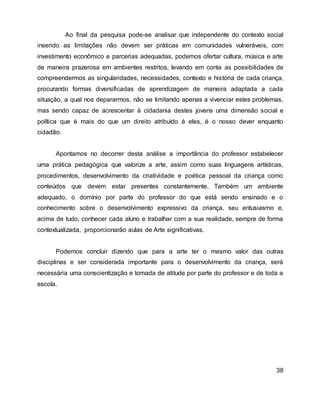 Ao final da pesquisa pode-se analisar que independente do contexto social
inserido as limitações não devem ser práticas em comunidades vulneráveis, com
investimento econômico e parcerias adequadas, podemos ofertar cultura, música e arte
de maneira prazerosa em ambientes restritos, levando em conta as possibilidades de
compreendermos as singularidades, necessidades, contexto e história de cada criança,
procurando formas diversificadas de aprendizagem de maneira adaptada a cada
situação, a qual nos depararmos, não se limitando apenas a vivenciar estes problemas,
mas sendo capaz de acrescentar à cidadania destes jovens uma dimensão social e
política que é mais do que um direito atribuído á eles, é o nosso dever enquanto
cidadão.
Apontamos no decorrer desta análise a importância do professor estabelecer
uma prática pedagógica que valorize a arte, assim como suas linguagens artísticas,
procedimentos, desenvolvimento da criatividade e poética pessoal da criança como
conteúdos que devem estar presentes constantemente. Também um ambiente
adequado, o domínio por parte do professor do que está sendo ensinado e o
conhecimento sobre o desenvolvimento expressivo da criança, seu entusiasmo e,
acima de tudo, conhecer cada aluno e trabalhar com a sua realidade, sempre de forma
contextualizada, proporcionarão aulas de Arte significativas.
Podemos concluir dizendo que para a arte ter o mesmo valor das outras
disciplinas e ser considerada importante para o desenvolvimento da criança, será
necessária uma conscientização e tomada de atitude por parte do professor e de toda a
escola.
38
 