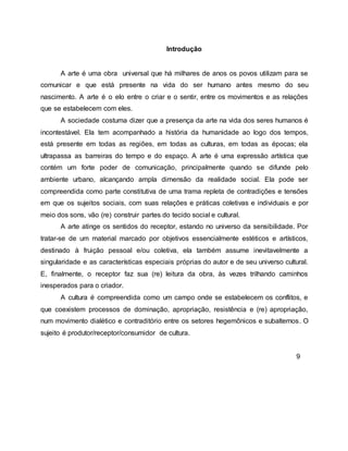 Introdução
A arte é uma obra universal que há milhares de anos os povos utilizam para se
comunicar e que está presente na vida do ser humano antes mesmo do seu
nascimento. A arte é o elo entre o criar e o sentir, entre os movimentos e as relações
que se estabelecem com eles.
A sociedade costuma dizer que a presença da arte na vida dos seres humanos é
incontestável. Ela tem acompanhado a história da humanidade ao logo dos tempos,
está presente em todas as regiões, em todas as culturas, em todas as épocas; ela
ultrapassa as barreiras do tempo e do espaço. A arte é uma expressão artística que
contém um forte poder de comunicação, principalmente quando se difunde pelo
ambiente urbano, alcançando ampla dimensão da realidade social. Ela pode ser
compreendida como parte constitutiva de uma trama repleta de contradições e tensões
em que os sujeitos sociais, com suas relações e práticas coletivas e individuais e por
meio dos sons, vão (re) construir partes do tecido social e cultural.
A arte atinge os sentidos do receptor, estando no universo da sensibilidade. Por
tratar-se de um material marcado por objetivos essencialmente estéticos e artísticos,
destinado à fruição pessoal e/ou coletiva, ela também assume inevitavelmente a
singularidade e as características especiais próprias do autor e de seu universo cultural.
E, finalmente, o receptor faz sua (re) leitura da obra, às vezes trilhando caminhos
inesperados para o criador.
A cultura é compreendida como um campo onde se estabelecem os conflitos, e
que coexistem processos de dominação, apropriação, resistência e (re) apropriação,
num movimento dialético e contraditório entre os setores hegemônicos e subalternos. O
sujeito é produtor/receptor/consumidor de cultura.
9
 