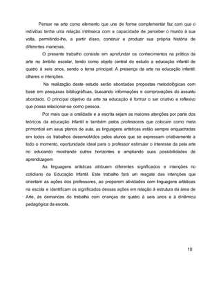 Pensar na arte como elemento que une de forma complementar faz com que o
indivíduo tenha uma relação intrínseca com a capacidade de perceber o mundo à sua
volta, permitindo-lhe, a partir disso, construir e produzir sua própria história de
diferentes maneiras.
O presente trabalho consiste em aprofundar os conhecimentos na prática da
arte no âmbito escolar, tendo como objeto central do estudo a educação infantil de
quatro á seis anos, sendo o tema principal: A presença da arte na educação infantil:
olhares e intenções.
Na realização deste estudo serão abordadas propostas metodológicas com
base em pesquisas bibliográficas, buscando informações e comprovações do assunto
abordado. O principal objetivo da arte na educação é formar o ser criativo e reflexivo
que possa relacionar-se como pessoa.
Por mais que a oralidade e a escrita sejam as maiores atenções por parte dos
teóricos da educação Infantil e também pelos professores que colocam como meta
primordial em seus planos de aula, as linguagens artísticas estão sempre enquadradas
em todos os trabalhos desenvolvidos pelos alunos que se expressam criativamente a
todo o momento, oportunidade ideal para o professor estimular o interesse da pela arte
no educando mostrando outros horizontes e ampliando suas possibilidades de
aprendizagem
As linguagens artísticas atribuem diferentes significados e intenções no
cotidiano da Educação Infantil. Este trabalho fará um resgate das intenções que
orientam as ações dos professores, ao proporem atividades com linguagens artísticas
na escola e identificam os significados dessas ações em relação à estrutura da área de
Arte, às demandas do trabalho com crianças de quatro à seis anos e à dinâmica
pedagógica da escola.
10
 